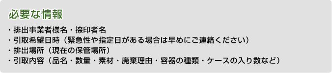 必要な情報・排出事業者様名・捺印者名・引取希望日時（緊急性や指定日がある場合は早めにご連絡ください）・排出場所（現在の保管場所）・引取内容（品名・数量・素材・廃棄理由・容器の種類・ケースの入り数など）